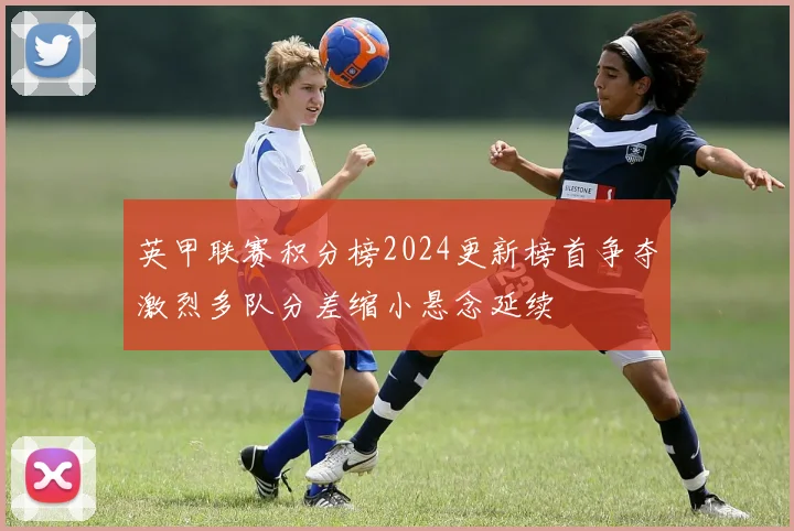 英甲联赛积分榜2024更新榜首争夺激烈多队分差缩小悬念延续