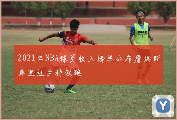 2021年NBA球员收入榜单公布詹姆斯库里杜兰特领跑