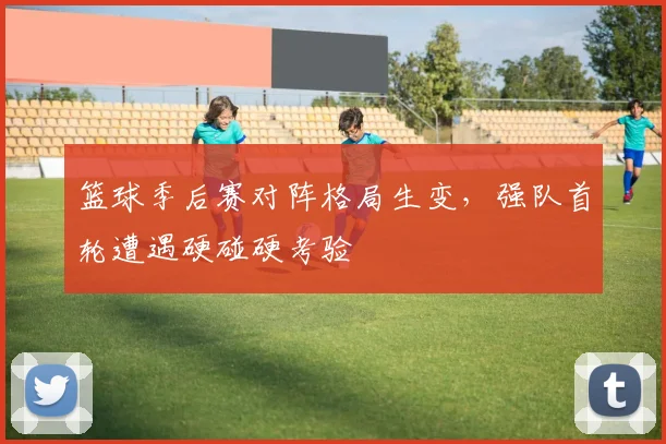 篮球季后赛对阵格局生变,强队首轮遭遇硬碰硬考验